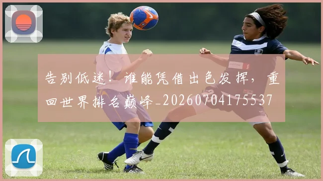 告别低迷！谁能凭借出色发挥，重回世界排名巅峰_20260704175537