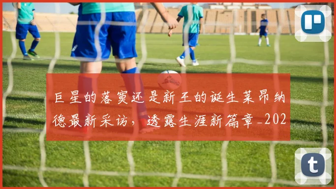 巨星的落寞还是新王的诞生莱昂纳德最新采访，透露生涯新篇章_20260707150525