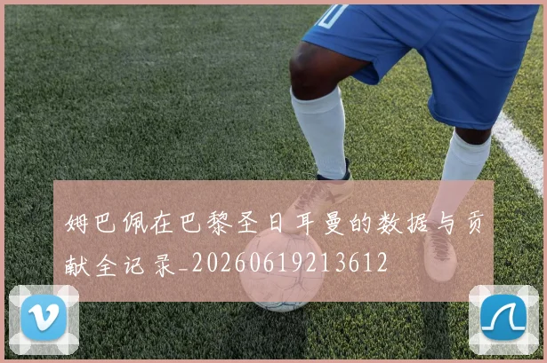 姆巴佩在巴黎圣日耳曼的数据与贡献全记录_20260619213612