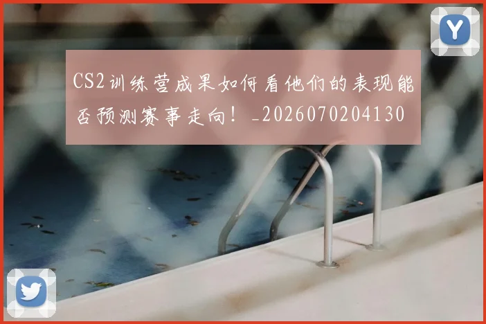 CS2训练营成果如何看他们的表现能否预测赛事走向！_20260702041307