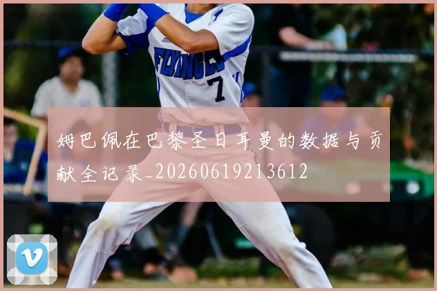 姆巴佩在巴黎圣日耳曼的数据与贡献全记录_20260619213612