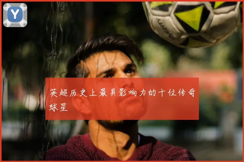 英超历史上最具影响力的十位传奇球星