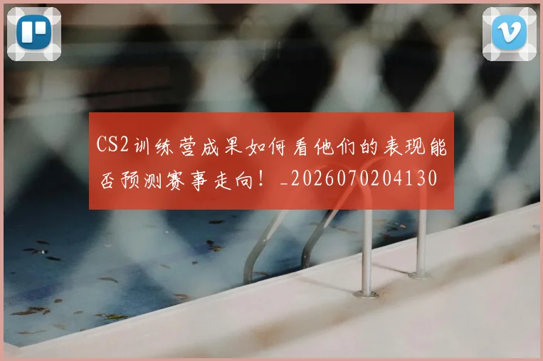 CS2训练营成果如何看他们的表现能否预测赛事走向！_20260702041307
