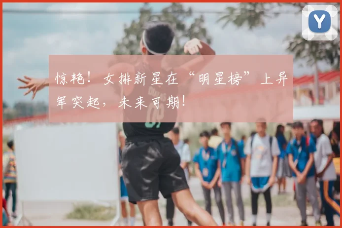 惊艳！女排新星在“明星榜”上异军突起，未来可期！