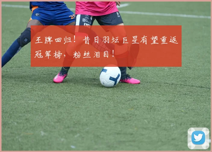 王牌回归！昔日羽坛巨星有望重返冠军榜，粉丝泪目！