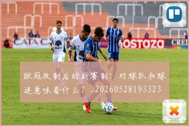 欧冠改制后的新赛制：对球队和球迷意味着什么？_20260528193323