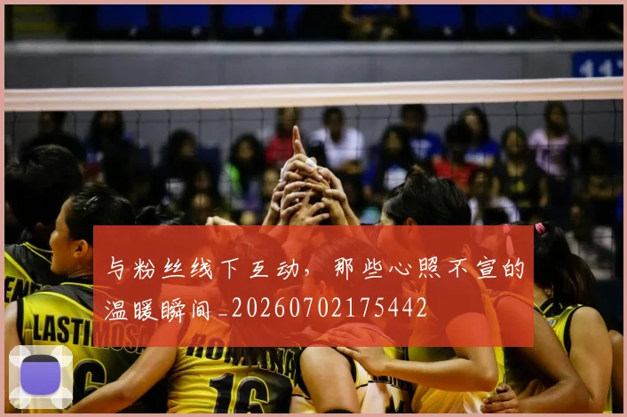 与粉丝线下互动，那些心照不宣的温暖瞬间_20260702175442