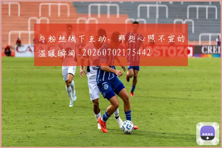 与粉丝线下互动，那些心照不宣的温暖瞬间_20260702175442